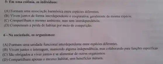 5- Em uma colônia , os indivíduos:
(A) Formam uma associação harmônica entre espécies diferentes.
(B) Vivem juntos de forma interdependente e cooperativa geralmente da mesma espécie.
(C) Compartilham o mesmo ambiente , mas sem interdependência.
(D) Compensam a perda de habitat por meio de competição.
6-Na sociedade os organismos:
(A) Formam uma unidade funcional interdependente entre espécies diferentes.
(B) Vivem juntos e interagem , mantendo alguma independência, mas colaborando para funçōes especificas.
(C) São obrigados a viver juntos e se alimentar de outros organismos.
(D) Compartilham apenas o mesmo habitat, sem beneficios mútuos.