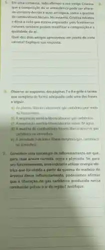 5. Em uma conversa , João afirmou a sua amiga Cristina
que a composição do ar atmosférico pode ser altera-
da somente devido à ação antrópica , como a queima
de combustiveis fósseis.No entanto , Cristina rebateu
e disse a João que estava enganado pois fenômenos
naturais também podem modificar a composição e a
qualidade do ar.
Qual dos dois amigos apresentou um ponto de vista
correto?Explique sua resposta.
__
6 Observe os esquemas das páginas 7 e 8 e grife o termo
que completa de forma adequada cada uma das frases
a seguir.
a) As plantas liberam/absorvem gás carbônico por meio
da fotossintese.
b) A respiração aeróbia libera/absorve gás carbônico.
c)A respiração aeróbia libera/absorve vapor de água.
d) A queima de combustiveis fosseis libera/absorve gás
carbônico na atmosfera.
e) A atividade vulcânica libera oxigênio/gás carbônico
na atmosfera.
7. Considere uma estratégia de reflorestamento em que,
para cada árvore cortada outra é plantada .Se, para
seu funcionamento , uma indústria utilizar energia elé-
trica que foi obtida a partir da queima de madeira de
árvores desse reflorestamento poderíamos afirmar
que a liberação de gás carbônico produzido nessa
combustão poluiu o ar da região?Justifique.
__
8.