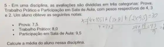 5 - Em uma disciplina, as avaliaçōes são divididas em trós Prova,
Trabalho Prático e Participação em Sala de Aula, com pesos respectivos de 4,3
e 2. Um aluno obteve as seguintes notas:
Prova: 7,5
Trabalho Prático: 8.0
Participação em Sala de Aula: 9,5
Calcule a média do aluno nessa disciplina.