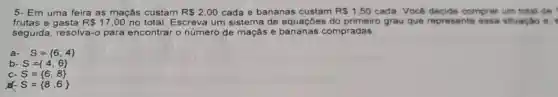 5- Em uma feira as maçás custam R 2,00 cada e bananas custam R 1,50 cada. Você decide comprar um total de
frutas e gasta R 17,00 no total. Escreva um sistema de equações do primeiro grau que represente essa situação e.
seguida, resolva-o para encontrar o número de maçãs e compradas.
a- S= 6,4 
b S= 4,6 
c S= 6,8 
S= 8,6