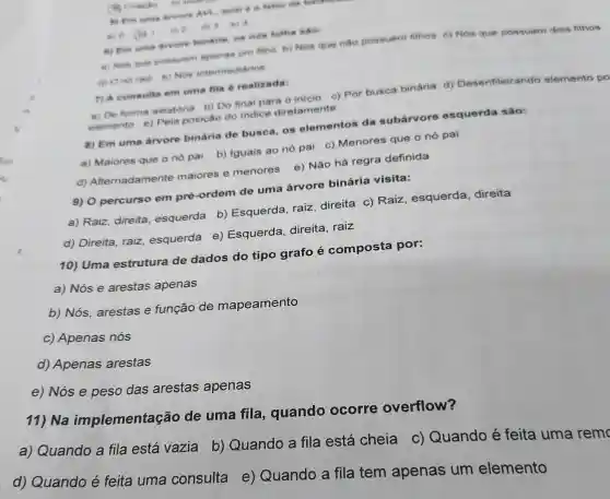 5) Em uma srvore fator de balance.
(a) Chaptio
a) 0 (b) 6)
dy 3 b) 8
c) Em uma sivere bintria, os not foths sao:
a) Nos the poseuem apenas um filivo b) Nos que nào possuem filhos c) Nos que possuem dois filhos
d) One rail e) Nos intermediarios
7) A consulta em uma fila é realizada:
a) De forma aleatória b) Do final para o inicio c) Por busca binária d)Desenfileirando elemento po
elemento e)Pela posição do indice diretamente
8) Em uma arvore binária de busca, os elementos da subarvore esquerda são:
a) Maiores que o nó pai b) Iguais ao nó pai c)Menores que o nó pai
d)Alternadamente maiores e menores e)Não há regra definida
9) 0 percurso em pré-ordem de uma árvore binária visita:
a) Raiz, direita esquerda b)Esquerda, raiz direita c) Raiz , esquerda direita
d) Direita, raiz esquerda e)Esquerda direita, raiz
10) Uma estrutura de dados do tipo grafo é composta por:
a) Nós e arestas apenas
b) Nós arestas e função de mapeamento
c) Apenas nós
d) Apenas arestas
e) Nós e peso das arestas apenas
11) Na implementação de uma fila , quando ocorre overflow?
a) Quando a fila está vazia
b) Quando a fila está cheia c)Quando é feita uma remo
d) Quando é feita uma consulta e)Quando a fila tem apenas um elemento