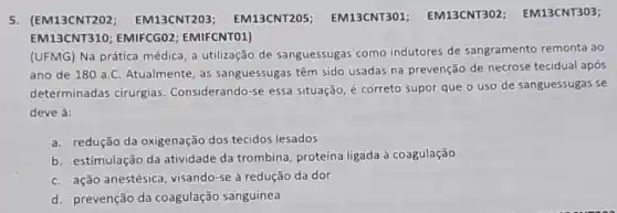 5. (EM13CNT202 EM13CNT203 ; EM13CNT205 EM13CNT301 EM13CNT302 EM13CNT303;
EM13CNT310; EMIFCGO2 EMIFCNTO1)
(UFMG) Na prática médica, a utilização de sanguessugas como indutores de sangramento remonta ao
ano de 180 a.C Atualmente, as sanguessugas têm sido usadas na prevenção de necrose tecidual após
determinadas cirurgias Considerando-se essa situação, é correto supor que o uso de sanguessugas se
deve à:
a. redução da oxigenação dos tecidos lesados
b. estimulação da atividade da trombina proteína ligada à coagulação
c. ação anestésica , visando-se à redução da dor
d. prevenção da coagulação sanguínea