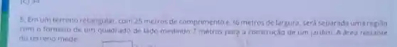 5. Emum terreno retangular, com 25 metros de comprimento e 36 metros de largura será separada uma regiJo
com o formato de um quadrado de lado medindo 7 metros para a construção de um jardim. A area restante
do terreno mede:
square