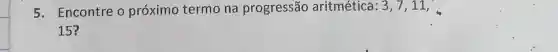 5. Encontre o próximo termo na progressão aritméticá: 3,7,11,
15?