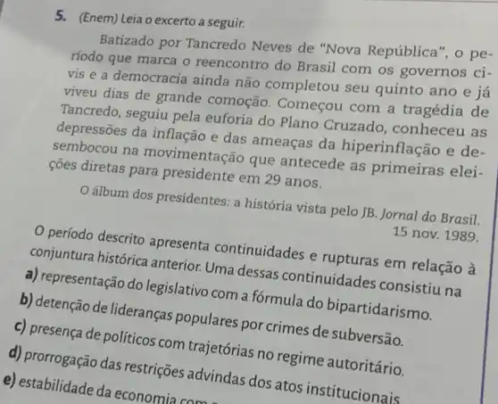 5. (Enem) Leia o excerto a seguir.
Batizado por Tancredo Neves de "Nova República", o pe-
ríodo que marca o reencontro do Brasil com os governos ci-
vis e a democracia ainda não completou seu quinto ano e já
viveu dias de grande comoção. Começou com a tragédia de
Tancredo, seguiu pela euforia do Plano Cruzado, conheceu as
depressões da inflação e das ameaças da hiperinflação e de-
sembocou na movimentação que antecede as primeiras elei-
côes diretas para presidente em 29 anos.
álbum dos presidentes a história vista pelo JB. Jornal do Brasil.
15 nov. 1989.
período descrito apresenta continuidades e rupturas em relação à
conjuntura histórica anterior. Uma dessas continuidades consistiu na
a) representação do legislativo com a fórmula do bipartidarismo.
b) detenção de lideranças populares por crimes de subversão.
C) presença de políticos com trajetórias no regime autoritário.
d) prorrogação das restrições advindas dos atos institucionais
e) estabilidade da economia come