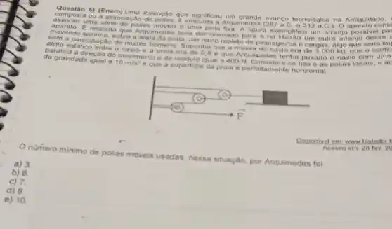 5) (Enem) Uma invenção que significou avanco tecnologico na Antiguidade.
composta ou a a ssociação de polias, 6 atribulda a Arquimedes C. a 212 a.C.). O
associar uma série de polias móveis a uma polia fixa. A figura exemplifica um arranjo possive
movendo sozinho, sobre a areia da praia, um navio repleto de passageiros e cargas,algo que seria imi
E relatado que Arquimedes teria demonstrado para o rei um outro arranjo desse
aem a participação de muitos homens Suponha que a mass:do navio era de 3000 kg. que o
a direcão do movimento e de módulo igual a 400 N. Considere os fios e as polias ideais, a ac da gravidade igual a
10m/s^2
e que a superficie da praia é perfeitamente horizontal.
numero minimo de polias moveis usadas nessa situação, por Arquimedes foi
Disponivel em: www histodbr.f
Acesso em: 28 fov, 20
a) 3
b) 6.
c) 7
d) 8.
e) 10