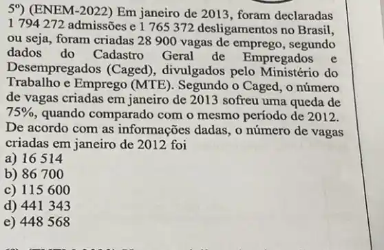 5%) (ENEM-2022) Em janeiro de 2013, foram declaradas
1 794 272 admissões e 1765 372 desligamentos no Brasil,
ou seja, foram criadas 28 900 vagas de emprego, segundo
dados do Cadastro Geral de Empregados e
Desempregados (Caged), divulgados pelo do
Trabalho e Emprego (MTE). Segundo o Caged o número
de vagas criadas em janeiro de 2013 sofreu uma queda de
75%  quando comparado com o mesmo período de 2012.
De acordo com as informações dadas, o número de vagas
criadas em janeiro de 2012 foi
a) 16514
b) 86700
c) 115600
d) 441343
e) 448568