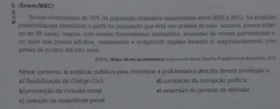 5. (Enem/MEC)
Houve crescimento de 74%  da população brasileira encarcerada entre 2005 e 2012. As análises
possibilitaram identificar o perfil da população que está nas prisoes do pais: homens jovens (abai-
xo de 29 anos)negros, com ensino fundamental incompleto , acusados de crimes patrimoniais e,
no caso dos presos adultos, condenados e cumprindo regime fechado e majoritariamente, com
penas de quatro até oito anos.
BRASIL. Mapa do os jovens do Brasil Brasiliz-Presidencia da Republica 2015.
Nesse contexto, as politicas públicas para minimizar a problemática descrita devem privilegiar a
a) flexibilização do Código Civil.
d) contenção da corrupção politica.
b) promoção da inclusão social.
e) expansão do período de reclusão.
c) redução da maioridade penal.