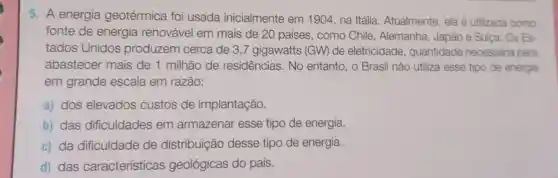 5. A energia geotérmica foi usada inicialmente em 1904, na Itália. Atualmente, ela é utilizada como
fonte de energia renovável em mais de 20 países, como Chile, Alemanha Japão e Sulça. Os Es
tados Unidos produzem cerca de 3,7 gigawatts (GW) de eletricidade quantidade necessária para
abastecer mais de 1 milhão de residências. No entanto, o Brasil não utiliza esse tipo de energia
em grande escala em razão:
a) dos elevados custos de implantação.
b) das dificuldades em armazenar esse tipo de energia.
c) da dificuldade de distribuição desse tipo de energia.
d) das características geológicas do país.