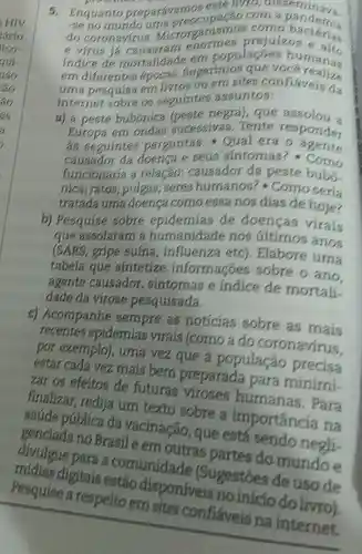 5. Enquanto preparavamo eate livro
-se no mundo uma preocupação com a pandernia
do coronavirus Micror ganismos corno bactérias
e virus enormes prejuiz bacterias
indice de mortalidade em populaçóes humans
em diferentes epocas Sugerimos que numans
uma pesquisa em Ilvros ou ern sites confláveis da
internet sobre os seguintes assuntos:
a) a peste bubónica (peste negra), que assolou a
Europa em ondas sucessivas Tente responder
as seguintes perguntas - Qual era
causador da doenca e seus sintomas?- Como
funcionaria a relação:causador da peste bubo.
nica; ratos; pulgas;geres humanos ? Como seria
tratada uma doensa como essa nos dias de hoje?
b) Pesquise sobre epidemias de doenças virais
que assolaram a humanidade nos últimos anos
(SARS, gripe suína, influenza etc). Elabore urna
tabela que sintetize informaçoes sobre o ano
agente causador sintomas e indice de mortali
dade da virose pesquisada.
c) Acompanhe sempre as noticias sobre as main
recentes epidemias virais (como a do coronavirus
por exemplo), urna vez que a população precisa
estar cada vez mais bem preparada para minimi-
zar os efeitos de futuras humanas . Para
finalizar, redija um texto sobre a importancia na
saúde pública da vacinação, que está sendo negli-
no Brasil e em outras partes do mundo e
divulgue para a comunidade (Sugestoes de uso de
midias digitais estảo disponiveis
Pesquise