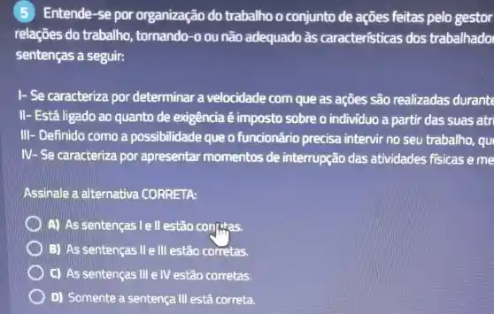 5 Entende-se por organização do trabalho o conjunto de ações feitas pelo gestor
relações do trabalho , tornando-o ou não adequado às caracteristicas dos trabalhado
sentenças a seguir:
I- Se caracteriza por determinar a velocidade com que as ações são realizadas durante
II- Está ligado ao quanto de exigência é imposto sobre o individuo a partir das suas atri
III- Definido como a possibilidade que o funcionário precisa intervir no seu trabalho, qu
IV-Se caracteriza por apresentar momentos de interrupção das atividades fisicas e me
Assinale a alternativa CORRETA:
A) As sentenças I e II estão confintas.
E) As sentenças II e III estão corretas.
C) As sentenças III e IV estão corretas.
D) Somente a sentença III está correta.