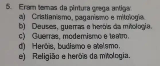 5. Eram temas da pintura I grega antiga:
a) Cristianis mo, paganisr no e mitologia.
b) D euses , guerras e heróis da mitologia.
c) Guerras , modemis mo e teatro.
d) Heróis , budismo e ateísmo.
e) R eligião e heróis da mitologia.