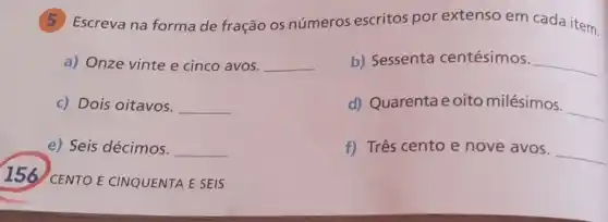 (5) Escreva na formade fração os números escritos por extenso em cada item.
a) Onze vinte e cinco avos. __
b) Sessenta centésimos. __
c) Dois oitavos. __
d) Quarentae oito milésimos.
__
e) Seis décimos. __
f) Três cento e nove avos.
__
156 CENTO E CINQUENTA E SEIS