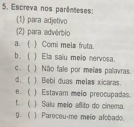 5. Escreva nos parênteses:
(1) para adjetivo
(2) para advérbio
a. () Comi meia fruta
b. () Ela saiu meio nervosa.
c. () Não fale por meias palavras.
d. () Bebi duas meias xicaras.
e. () Estavam meio preocupadas.
f. () Saiu meio aflito do cinema.
g. () Pareceu-me meio afobado.