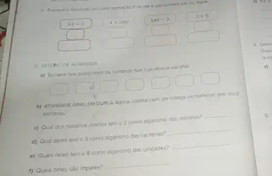 5. Escreva o res resultado de cada operação
e se ele é um número par ou impar.
64+3	4times 200
545-3
3times 5
square 	square 
square 
square 
square  square 
square 
square 
6. DITADO DE NUMEROS
a) Escreva nos quadrinhos
os números que
professor vai ditar.
square 
square 
square 
square 
square 
square 
square 
b) ATIVIDADE ORALEM DUPLA Agora, confira com um
colega
os números que você
escreveu.
c) Qual dos números ditados tem 02 como algarismo das dezenas?
__
d) Qual deles tem 05 como algarismo das centenas?
__
e) Quais deles têm o 8 como algarismo das unidades?
__
f) Quais deles são impares?
__
a) 9e11.
__
2. Deter
Depo
que)
a)
3.