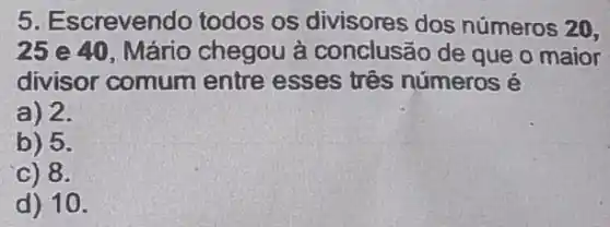 5. Escrevendo todos os divisores dos números 20,
25 e 40, Mário chegou à conclusão de que o maior
divisor comum entre esses três números é
a) 2.
b) 5.
c) 8.
d) 10.