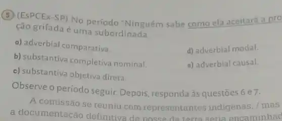 (5) (ESPCEX-SP) No período "Ninguém sabe como ela aceitará a pro
ção grifada é uma subordinada
a) adverbial comparativa.
b) substantiva completiva nominal.
d) adverbial modal.
e) adverbial causal.
c) substantiva objetiva direta.
Observe o período seguir. Depois , responda às questões 6 e7.
A comissão se reuniu com representantes indigenas, / mas
a documentac áo definitiva de posse da terra seria encaminnad