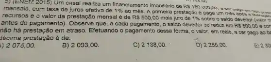 5) (E/sqrt (E)/2,2015) Um casal realiza um financiamento imobiliário de
R 180000,00
, a ser mensais , com taxa de juros efetiva de 1% 
ao mês . A primeira prestação é paga . um mês
após
recursos eo valor da prestação mensal é da R 500,00 mais juro de 1%  sobre o saldo devedor (vaior
antes do pagamento). Observe que, a cada pagamento , o saldo devedcr se reduz em
R 500,00 e con
não há prestação en etraso Efetuando o pagamento dessa forma , o valor , em reais , a ser pago ao ba
iécima prestação é de:
( )2070 , 00.
B) 2093 , 00.
C) 2133,00
D) 2255,00.
230