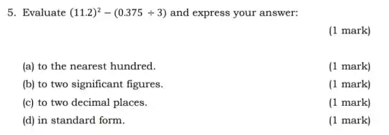 5. Evaluate (11.2)^2-(0.375div 3) and express your answer:
(1 mark)
(a) to the nearest hundred.
(1 mark)
(b) to two significant figures.
(1 mark)
(c) to two decimal places.
(1 mark)
(d) in standard form.
(1 mark)