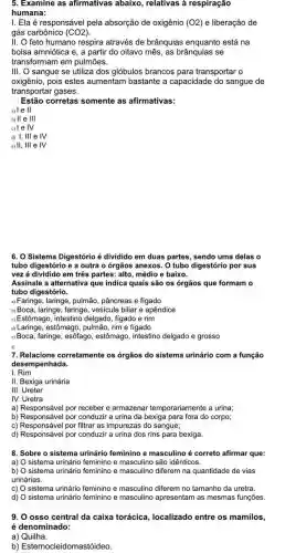 5. Examine as afirmativas abaixo, relativas à respiração
humana:
I. Ela é responsáve pela absorção de oxigênio (O2) e liberação de
gás carbônico (CO2)
II. feto humano respira através de brânquias enquanto está na
bolsa amniótica e, a partir do oitavo mês as brânquias se
transformam em pulmões.
III. O sangue se utiliza dos glóbulos brancos para transportar o
oxigênio, pois estes aumentam bastante a capacidade do sangue de
transportar gases.
Estão corretas somente as afirmativas:
a) 1 e II
b) II e 111
c) le IV
d) I, III e IV
e) II, III e IV
6. O Sistema Digestório é dividido em duas partes , sendo uma delas o
tubo digestório e a outra o órgãos anexos O tubo digestório por sua
vez é dividido em três partes: alto, médio e baixo.
Assinale a alternativa que indica quais são os órgãos que formam o
tubo digestório.
a)Faringe, laringe, pulmão pâncreas e fígado
b) Boca, laringe, faringe vesícula biliar e apêndice
Estômago, intestino delgado fígado e rim
u)Laringe, estômago, pulmão rime fígado
e)Boca, faringe, esôfago , estômago, intestino delgado e grosso
f)
7. Relacione corretamente os órgãos do sistema urinário com a função
desempenhada.
I. Rim
II. Bexiga urinária
III. Ureter
IV. Uretra
a) Responsável por receber e armazenar temporariamente a urina;
b) Responsável por conduzir a urina da bexiga para fora do corpo;
c) Responsável por filtrar as impurezas do sangue;
d) Responsável por conduzir a urina dos rins para bexiga.
8. Sobre o sistema urinário feminino e masculino é correto afirmar que:
a) O sistema urinário feminino e masculino são idênticos.
b) O sistema urinário feminino e masculino diferem na quantidade de vias
urinárias.
c) O sistema urinário feminino e masculino diferem no tamanho da uretra.
d) O sistema urinário feminino e masculino apresentam as mesmas funções.
9. 0 osso central da caixa torácica localizado entre os mamilos,
é denominado:
a) Quilha.
b) Esternocleidomastóideo.