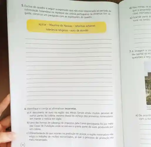 5. Exclua do quadro a seguir a expressão que não está relacionada ao período da
colonizaçã holandesa no nordeste da colônia portuguesa na América. Em se-
guida.construa um parágrafo com as expressões do quadro.
açúcar - Mauricio de Nassau - reformas urbanas
tolerância religiosa - ouro de aluviāo
__
6. Identifique e corrija as afirmativas incorretas.
a) A descoberta de ouro na região das Minas Gerais atraiu muitas pessoas de
outras partes da colônia, mesmo diante do esforço dos primeiros mineradores
em manter a noticia em sigilo.
b) Uma das formas de cobrança de impostos pela Coroa portuguesa foi por meio
das Casas de Fundição, onde se extraía a quinta parte do ouro produzido por
um colono.
c) Diferentemente do que ocorreu na produção de açúcar.a região mineradora não
exigiu o trabalho de muitos escravizados , já que o processo de produção era
mais mecanizado.
d) Nas minas, 05 e
aue o proprietár
cipal mercadori
e) Grande parte d
toral no lombo
__
7. A imagem a se
da capital do es
questōes a seg
a) De acordo
com a est
__