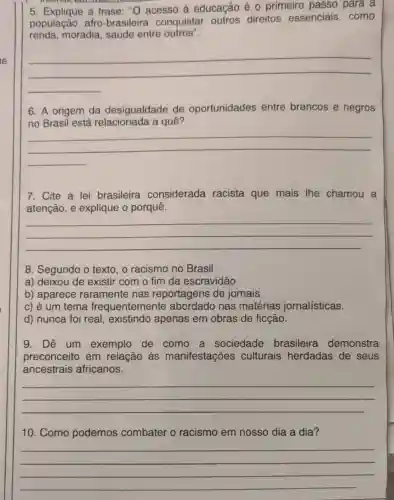 5. Explique a frase : "O acesso à educação é 0 primeiro passo para a
população afro -brasileira conquistar outros direitos essenciais , como
renda, moradia , saúde entre outros".
__
6. A origem da desigualdade de oportunidades entre brancos e negros
no Brasil está a quê?
__
7. Cite a lei brasileira considerada racista que mais The chamou a
atenção, e explique o porquê.
__
8. Segundo o texto , o racismo no Brasil
a) deixou de existir com o fim da escravidão.
b) aparece raramente nas reportagens de jornais.
c) é um tema frequentemente nas matérias jornalísticas.
d) nunca foi real , existindo apenas em obras de ficção.
9. Dê um exemplo de como a sociedade brasileira demonstra
preconceito em relação às manifestações culturais herdadas de seus
ancestrais africanos.
__
10. Como podemos combater o racismo em nosso dia a dia?
__