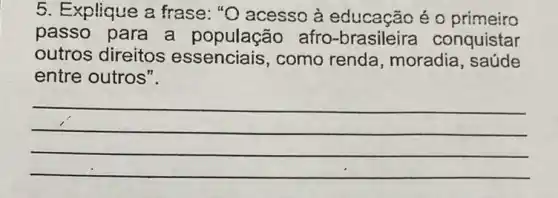 5. Explique a frase: "O acesso à educação é 0 primeiro
passo para a população afro -brasileira conquistar
outros direitos essenciais, como renda, moradia , saude
entre outros".
__