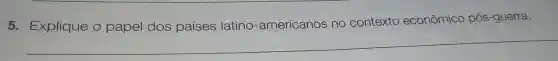 5 Explique o papel dos países latino -americanos no contexto
econômico pós-guerra.
__