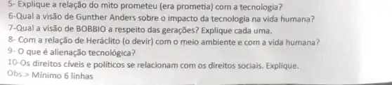 5- Explique a relação do mito prometeu (era prometia) com a tecnologia?
6-Qual a visão de Gunther Anders sobre o impacto da tecnologia na vida humana?
7-Qual a visão de BOBBIO a respeito das gerações? Explique cada uma.
8- Com a relação de Heráclito (o devir)com o meio ambiente e com a vida humana?
9- 0 que é alienação tecnológica?
10-Os direitos cíveis e políticos se relacionam com os direitos sociais Explique.
Obs.> Mínimo 6 linhas