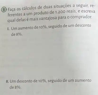 (5) Faça os cálculos de duas situações a seguir, re-
ferentes a um produto de 1.200 reais, e escreva
qual delasé mais vantajosa para o comprador.
I. Um aumento de 10%  seguido de um desconto
de 8% 
II. Um desconto de 10%  seguido de um aumento
de 8%