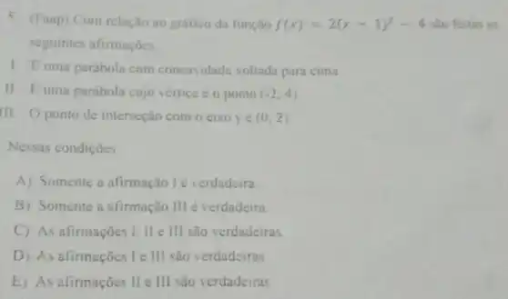 5. (Faap) Com relação ao grafico da função f(x)=2(x-1)^2-4 sào feitas as
seguintes afirmaçóes
1. Euma parabola com concavidade voltada para cima
II. Euma parabola cujo vertice e o ponto (-2,4)
III Oponto de interseção com o cixo ye (0,2)
Nessas condiçoes
A) Somente a afirmação l'é verdadeira.
B) Somente a afirmação III é verdadeira.
C) As afirmações I II e III são verdadeiras
D) As afirmações le III são verdadeiras
E) As afirmações II e III são verdadeiras