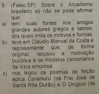 5. (Fatec-SP) Sobre - Arcadismo
brasileiro só não se pode afirmar
que:
a) tem suas fontes nos antigos
grandes autores gregos e latinos
dos quais imita os motivos e formas.
b) teve em Cláudio Manuel da Costa e
representante que, de forma
original, recusou a motivação
bucólica e os modelos camonianos
da lírica amorosa.
c) nos legou os poemas de feição
épica Caramuru (de Frei José de
Santa Rita Durão)e O Uruguai (de