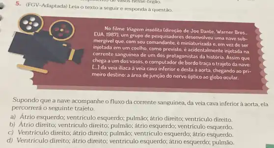 5. (FGV-Adaptada) Leia o texto a seguir e responda à questão.
No filme Viagem insólita de Joe Dante. Warner Bros.
EUA, 1987), um grupo de pesquisadores desenvolveu uma nave sub-
mergivel que, com seu é miniaturizada e, em vez de ser
injetada em um coelho como previsto, é acidentalmente injetada na
corrente sanguinea de um dos protagonistas da história Assim que
chega a um dos vasos, o computador de bordo traça o trajeto da nave:
[..] da veia iliaca à veia cava inferior e desta à aorta, chegando ao pri-
meiro destino: a área de junção do nervo óptico ao globo ocular.
Supondo que a nave acompanhe o fluxo da corrente sanguínea, da veia cava inferior à aorta , ela
percorrerá o seguinte trajeto.
a) Átrio esquerdo;ventrículo esquerdo;pulmão; átrio direito ventrículo direito.
b) Atrio direito ventrículo direito;pulmão; átrio esquerdo ventrículo esquerdo.
c) Ventrículo direito;átrio direito; pulmão ventriculo esquerdo; átrio esquerdo.
d) Ventrículo direito ; átrio direito; ventrículo esquerdo; átrio esquerdo pulmão.