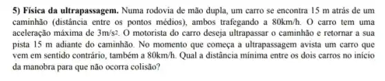 5) Fisica da ultrapassagem . Numa rodovia de mão dupla, um carro se encontra 15 m atrás de um
caminhão (distância entre os pontos médios), ambos trafegando a 80km/h. O carro tem uma
aceleração máxima de 3m/s^2. O motorista do carro deseja ultrapassar o caminhãc e retornar a sua
pista 15 m adiante do caminhão. No momento que começa a ultrapassagem avista um carro que
vem em sentido contrário , também a 80km/h. Qual a distância mínima entre os dois carros no inicio
da manobra para que não ocorra colisão?