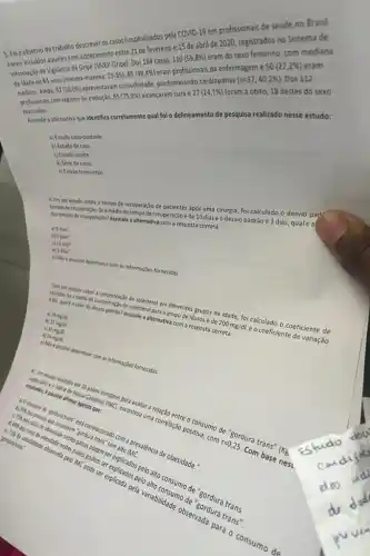 5. Foi objetivo do trabalho descrever os casos hospitalizados pela COVID-19 em profissionais de saude no Brasil.
Foram incluidos aqueles com adoecimento entre 21 de fevereiro e 15 de abril de 2020, registrados no Sistema de
Informação de Vigi/lincia da Gripe (SIVEP-Gripe). Dos 184 casos, 110
(59,8% )
eram do sexo feminino com mediana
de idade de 44 anos (minima-máxima:
23-85);89(48,4% )
eram profissionais da enfermagem e 50(27,2% ) eram
médicos. Ainda, 9 2(50,0% )
comorbidade, predominando cardiopatias (n=37;40,2% ) Dos 112
profissionais com registro de evolução, 85 (75,9% ) alcancaram cura e 27(24,1% ) foram a 6bito, 18 destes do sexo
masculino.
Assinale a alternativa que Identifica corretamente qual foi o delineamento de pesquisa realizado nesse estudo:
a) Estudo caso-controle
b) Estudo de caso
c) Estudo coorte
d) Serie de casos
e) Estudo transversal
6) Em um estudo sobre o tempo de recuperação de pacientes após uma cirurgia, foi calculado o desvio pad
tempos de recuperaçlo. Se a média do tempo de recuperação é de 10 diase o desvio padrão é 3 dias, qualé a
dos tempos de recuperação?Assinale a alternativa com a resposta correta:
bị
a)9dias^2
6dias^2
c)12dias^2
d)5dias^2
e) Moe possivel determinar com as informações fornecidas.
esx
qualé o valor do desvio Mastor Assinals a alternative completeson?correta: colesterberol em diferentes tosos description foi calculado - coeficiente de
de idosos é de
200mg/dL
e o coeficiente de variação
a) 18 me/a
b) 12 me/di
c) 16 me/dit
d) 24 midi
e) Nlo e possivel determinar com as informaçbes fornecidas.
cases europeus pera avaliar
excentrou uma correlas?positiva, com
r=0,25.
Com
complacenado com Me alência de obesidade." Sordira trans:
explicados pete
pela variabilidad observada part - consumo de