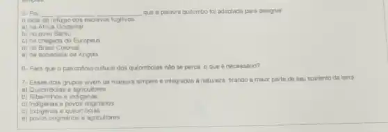 5- Foi __ __ __ que a palavra quilombo foi adaptada para designar
local de refugio dos escravos fugitivos
a) na Africa Ocidental
b) no povo Bantu
c) na chegada do Europeus
d) no Brasil Colonial
e) na sociedade de Angola
6- Para que o patrimônio cultural dos quiombolas não se perca o que é necessáno?
7- Esses dois grupos vivem de maneira simples e integrados a natureza tirando a maior parte de seu sustento da terra
a) Quilombolas e agricultores
b) Ribeirinhos e indigenas
c) Indigenas e povos onginanos
d) Indigenas e quilombolas
e) povos originános e agricultores