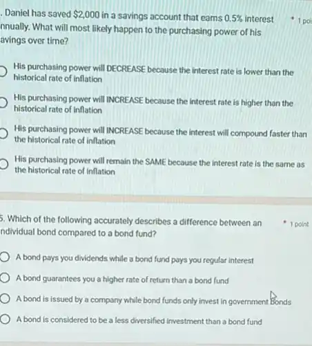 5. Which of the following accurately describes a difference between an
ndividual bond compared to a bond fund?
A bond pays you dividends while a bond fund pays you regular interest
A bond guarantees you a higher rate of return than a bond fund
A bond is issued by a company while bond funds only invest in government Bonds
A bond is considered to be a less diversified investment than a bond fund
Daniel has saved 2,000 in a savings account that earns 0.5%  interest
nnually. What will most likely happen to the purchasing power of his
avings over time?
His purchasing power will DECREASE because the interest rate is lower than the
historical rate of inflation
His purchasing power will INCREASE because the interest rate is higher than the
historical rate of inflation
His purchasing power will INCREASE because the interest will compound faster than
the historical rate of inflation
His purchasing power will remain the SAME because the interest rate is the same as
the historical rate of inflation
1 point