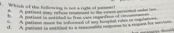 5. Which of the following is not a right of patients?
a.A patient may refuse treatment to the extent under law.
b. A patient is entitled to free care regardless of circumstances.
A patient must be informed of any rules or regulations.
d. A patient is entitled to a reasonable response to a request for services