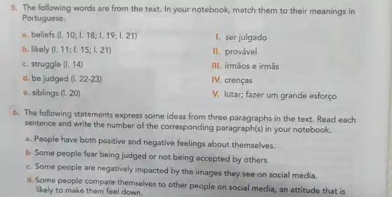 5. The following words are from the text.In your notebook match them to their meanings in
Portuguese.
a beliefs (1.10;1.18;1.19;1.21)
1. ser julgado
b. likely (1.11;1.15;1.21)
II.provável
c . struggle (1.14)
III irmãos e irmās
d. be judged (1.22-23)
N.crenças
e . siblings (1.20)
v.lutar;fazer um grande esforço
6. The following statements express some ideas from three paragraphs in the text . Read each
sentence and write the number of the corresponding paragraph(s)in your notebook.
a . People have both positive and negative feelings about themselves.
b. Some people fear being judged or not being accepted by others.
c. Some people are negatively impacted by the images they see on social media.
d. Some people compare themselves to other people on social media , an attitude that is
likely to make them feel down.