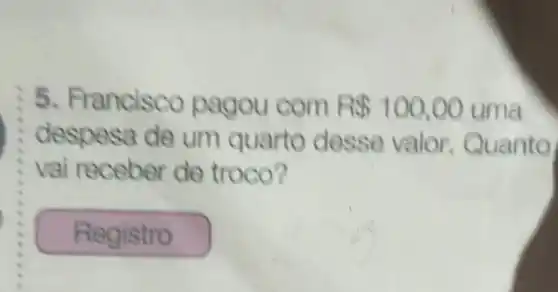 :5 Francisco pagou com R 100,00 uma
despesa de um quarto desse valor. Quanto
vai receber de troco?
Registro