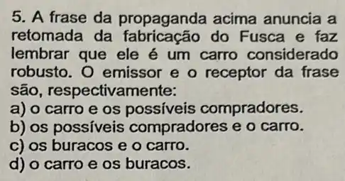 5. A frase da propaganda acima anuncia a
retomada da do Fusca e faz
lembrar que ele é um carro considerado
robusto. O emissor e o receptor da frase
são, respectivamente:
a) o carro e os possiveis compradores.
b) os possiveis compradores e o carro.
c) os buracos e o carro.
d) o carro e os buracos.