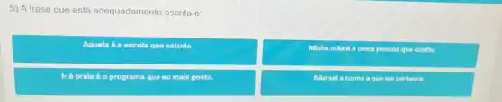 5) A frase que está adequadamente escrita é:
Aquela 6 a escola que estudo.
Minha mãe é a única pessoa que conflo.
Ir à prala é o programa que eu mais gosto.
Nǎo sel a turma a que ele pertence.