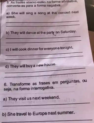 5. As frases abaixo estão na forma afirmativa,
converta-as para a forma negativa.
a) She will sing a song at the concert next
week.
__
b) They will dance at the party on Saturday.
__
c) I will cook dinner for everyone tonight.
__
house
because
__
6. Transforme as frases em perguntas . ou
seja, na forma interrogativa.
weekend
__