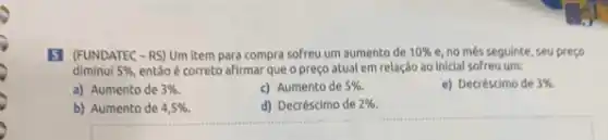 5 (FUNDATEC-RS)Um item para compra sofreu um aumento de 10%  e, no més seguinte, seu preço
diminui 5%  entǎo é correto afirmar que o preço atual em relação ao iniclal sofreu um:
a) Aumento de 3% .
c) Aumento de 5% 
e) Decréscimo de 3% 
b) Aumento de 4,5% 
d) Decréscimo de 2%