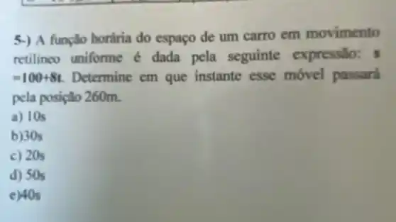 5-) A função horária do espaço de um carro em movimento
retilineo uniforme é dada pela seguinte expressão:
=100+8t Determine em que instante esse móvel passará
pela posição 260m.
a) 10s
b)30s
c) 20s
d) 50s
e) 40s