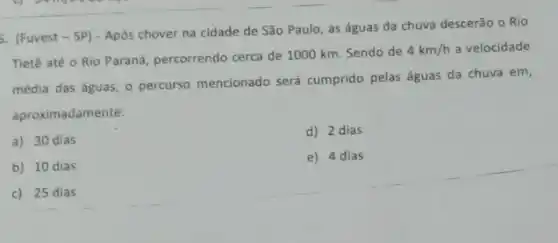 5. (Fuvest - SP) - Após chover na cidade de São Paulo, as águas da chuva descerão o Rio
Tietê até o Rio Paraná, percorrendo cerca de 1000 km. Sendo de
4km/h a velocidade
média das águas, 0 percurso mencionado será cumprido pelas águas da chuva em,
aproximadamente:
a) 30 dias
d) 2 dias
b) 10 dias
e) 4 dias
c) 25 dias