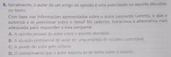 5. Geralmente, o autor de um artigo de opinião é uma autoridade no assunto discutido
no texto.
Com base nas informações apresentadas sobre o autor Leonardo Lorentz , o que o
autoriza a se posicionar sobre o tema? No caderno transcreva a alternativa mais
adequada para responder a essa pergunta.
A. A opinião pessoal do autor sobre o assunto abordado.
B. A atuação profissional do autor em uma empresa de iniciativa sustentável.
C. A paixão do autor pelo ciclismo.
D. O conhecimento que o autor adquiriu ao ler textos sobre o assunto.