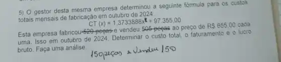 5) gestor desta mesma empresa determinou a seguinte formula para os custos
totais mensais de fabricação em outubro de 2024:
CT(x)=1,3733888x^x+97,355,00
Esta empresa fabricou-520-pegas-e vendeu 505-pegas ao preço de
RS655.00 cada
uma. Isso em outubro de 2024. Determinar 0 custo total, o faturamento e o lucro
bruto. Faça uma análise.