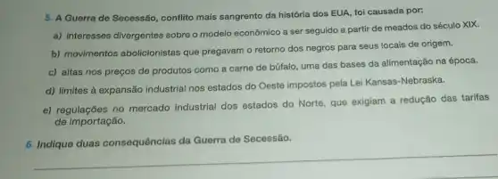 5. A Guerra de Secessão, conflito mais sangrento da história dos EUA, foi causada por:
a) interesses divergentes sobre o modelo econômico a ser seguido a partir de meados do século XIX.
b) movimentos abolicionistas que pregavam o retorno dos negros para seus locais de origem.
c) altas nos preços de produtos como a carne de búfalo, uma das bases da alimentação na época.
d) limites à expansão industrial nos estados do Oeste impostos pela Lei Kansas-Nebraska.
e) regulações no mercado industrial dos estados do Norte, que exigiam a redução das tarifas
de importação.
6. Indique duas consequências da Guerra de Secessão.
__