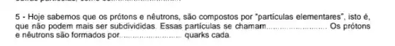 5 - Hoje sabemos que os prótons e nêutrons , são compostos por "particulas elementares", isto é,
que não podem mais ser subdivididas. Essas particulas se chamam __ Os prótons
e nêutrons são formados por __ quarks cada